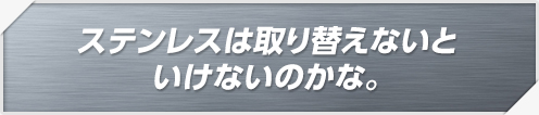 ステンレスは取り替えないといけないのかな。