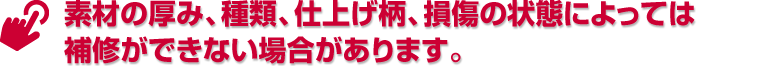 素材の厚み、種類、仕上げ柄、損傷の状態によっては補修ができない場合があります。
