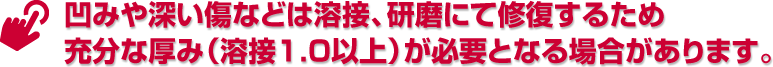凹みや深い傷などは溶接、研磨にて修復するため充分な厚み（溶接1.0以上）が必要となる場合があります。