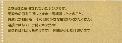 こちらはご使用されていたシンクです。毛染めの液をこぼしたまま一晩経過したとのこと。貫通穴が数箇所　その他に小さな虫食い穴がたくさん！溶接ではなくロウ付での穴うめ！
耐久性は何よりも勝ります！　色味が少しだけ違います。