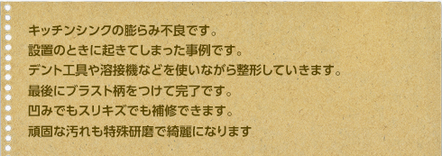 キッチンシンクの膨らみ不良です。設置のときに起きてしまった事例です。デント工具や溶接機などを使いながら整形していきます。最後にブラスト柄をつけて完了です。凹みでもスリキズでも補修できます。頑固な汚れも特殊研磨で綺麗になります